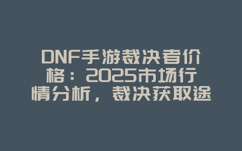 DNF手游裁决者价格：2025市场行情分析，裁决获取途径全解析！_游戏资讯_36397绿色下载网