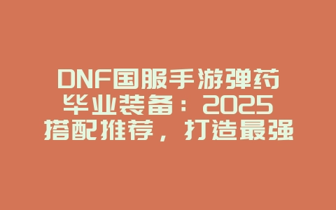 DNF国服手游弹药毕业装备：2025搭配推荐，打造最强输出！_游戏攻略_36397绿色下载网