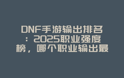 DNF手游输出排名:2025职业强度榜,哪个职业输出最爆炸?_游戏资讯_36397绿色下载网 DNF手游输出排名:2025职业强度榜,哪个职业输出最爆炸?_游戏资讯_36397绿色下载网