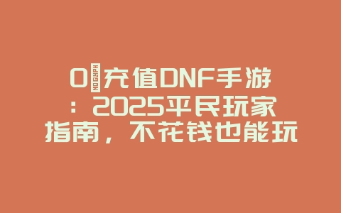 0氪充值DNF手游：2025平民玩家指南，不花钱也能玩转DNF！_游戏攻略_36397绿色下载网
