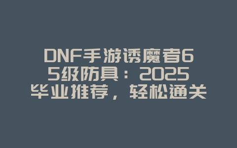 DNF手游诱魔者65级防具:2025毕业推荐,轻松通关深渊!_游戏攻略_36397绿色下载网 DNF手游诱魔者65级防具:2025毕业推荐,轻松通关深渊!_游戏攻略_36397绿色下载网