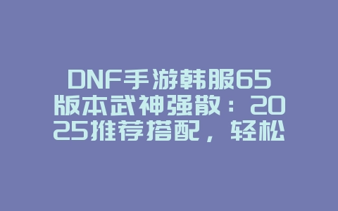 DNF手游韩服65版本武神强散:2025推荐搭配,轻松秒杀怪物!_游戏攻略_36397绿色下载网 DNF手游韩服65版本武神强散:2025推荐搭配,轻松秒杀怪物!_游戏攻略_36397绿色下载网