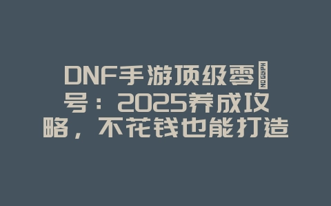 DNF手游顶级零氪号：2025养成攻略，不花钱也能打造T0账号！_游戏攻略_36397绿色下载网