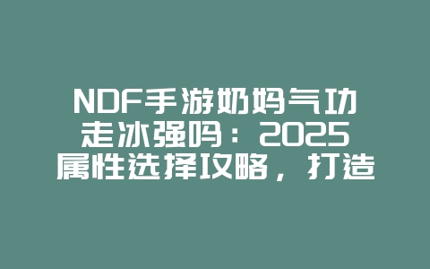 NDF手游奶妈气功走冰强吗：2025属性选择攻略，打造最强奶妈！_游戏攻略_36397绿色下载网
