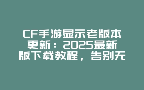 CF手游显示老版本更新：2025最新版下载教程，告别无法登录烦恼！_游戏攻略_36397绿色下载网