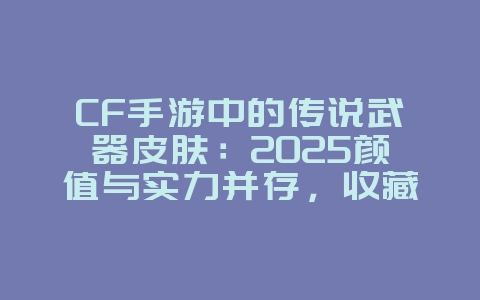 CF手游中的传说武器皮肤：2025颜值与实力并存，收藏价值高！_游戏资讯_36397绿色下载网