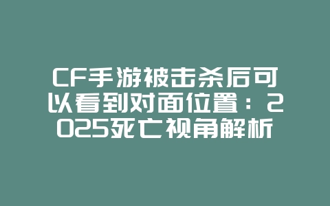 CF手游被击杀后可以看到对面位置：2025死亡视角解析，助你复仇！_游戏攻略_36397绿色下载网