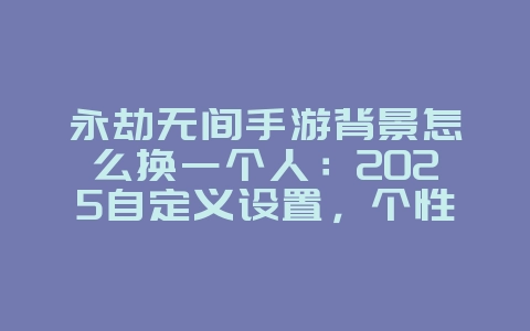 永劫无间手游背景怎么换一个人：2025自定义设置，个性化你的游戏界面！_游戏攻略_36397绿色下载网
