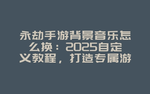 永劫手游背景音乐怎么换：2025自定义教程，打造专属游戏音效！_游戏攻略_36397绿色下载网