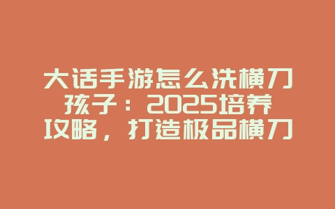 大话手游怎么洗横刀孩子：2025培养攻略，打造极品横刀孩子！_游戏攻略_36397绿色下载网