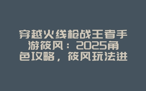 穿越火线枪战王者手游筱风：2025角色攻略，筱风玩法进阶！_游戏攻略_36397绿色下载网