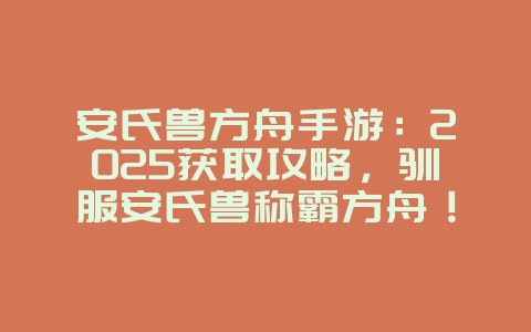 安氏兽方舟手游:2025获取攻略,驯服安氏兽称霸方舟!_游戏攻略_36397绿色下载网 安氏兽方舟手游:2025获取攻略,驯服安氏兽称霸方舟!_游戏攻略_36397绿色下载网