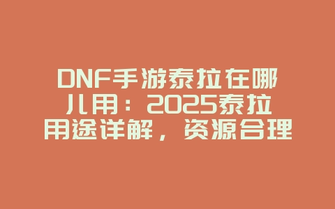 DNF手游泰拉在哪儿用：2025泰拉用途详解，资源合理利用！_游戏攻略_36397绿色下载网