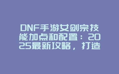 DNF手游女剑宗技能加点和配置：2025最新攻略，打造最强剑宗！_游戏攻略_36397绿色下载网