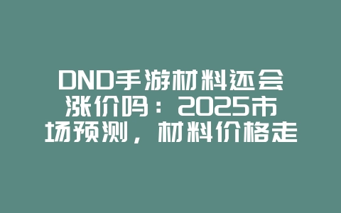DND手游材料还会涨价吗:2025市场预测,材料价格走势分析!_游戏资讯_36397绿色下载网 DND手游材料还会涨价吗:2025市场预测,材料价格走势分析!_游戏资讯_36397绿色下载网