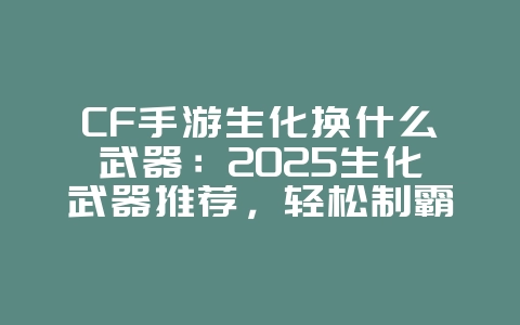 CF手游生化换什么武器：2025生化武器推荐，轻松制霸战场！_游戏攻略_36397绿色下载网
