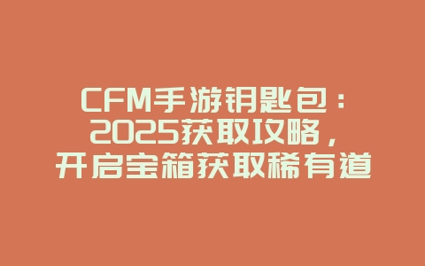 CFM手游钥匙包：2025获取攻略，开启宝箱获取稀有道具！_游戏攻略_36397绿色下载网