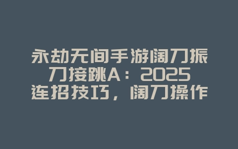 永劫无间手游阔刀振刀接跳A：2025连招技巧，阔刀操作进阶！_游戏攻略_36397绿色下载网