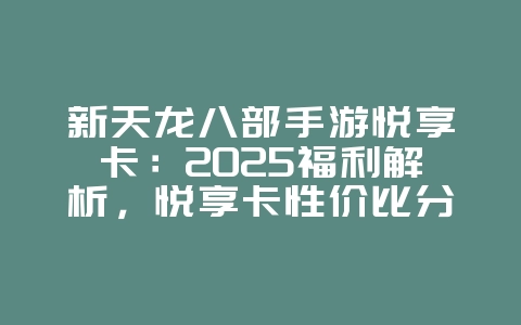 新天龙八部手游悦享卡：2025福利解析，悦享卡性价比分析！_游戏资讯_36397绿色下载网