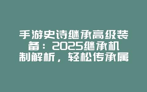 手游史诗继承高级装备：2025继承机制解析，轻松传承属性！_游戏攻略_36397绿色下载网