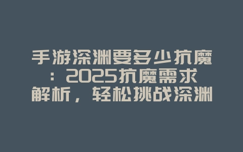 手游深渊要多少抗魔：2025抗魔需求解析，轻松挑战深渊！_游戏攻略_36397绿色下载网