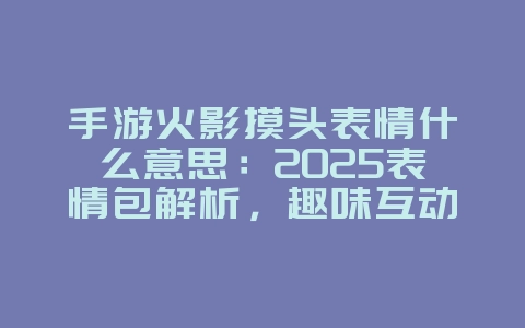 手游火影摸头表情什么意思：2025表情包解析，趣味互动！_游戏资讯_36397绿色下载网