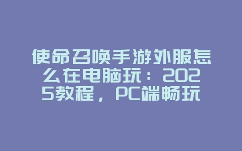 使命召唤手游外服怎么在电脑玩：2025教程，PC端畅玩外服！_游戏攻略_36397绿色下载网