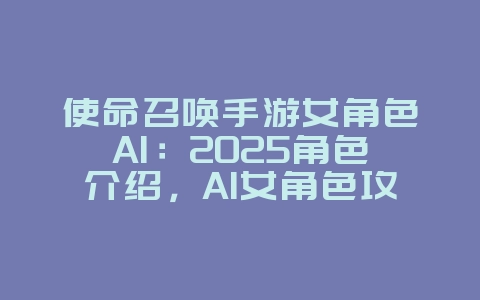 使命召唤手游女角色AI：2025角色介绍，AI女角色攻略！_游戏攻略_36397绿色下载网