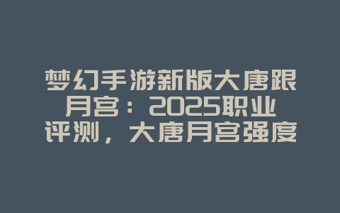 梦幻手游新版大唐跟月宫：2025职业评测，大唐月宫强度分析！_游戏资讯_36397绿色下载网