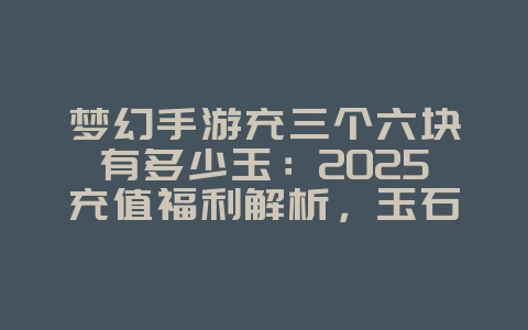 梦幻手游充三个六块有多少玉：2025充值福利解析，玉石获取攻略！_游戏资讯_36397绿色下载网