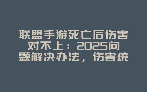 联盟手游死亡后伤害对不上：2025问题解决办法，伤害统计优化！_游戏攻略_36397绿色下载网