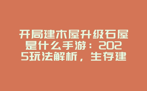 开局建木屋升级石屋是什么手游：2025玩法解析，生存建造类手游！_新游动态_36397绿色下载网