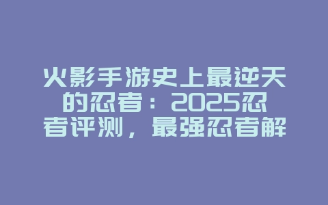 火影手游史上最逆天的忍者:2025忍者评测,最强忍者解析!_游戏资讯_36397绿色下载网 火影手游史上最逆天的忍者:2025忍者评测,最强忍者解析!_游戏资讯_36397绿色下载网