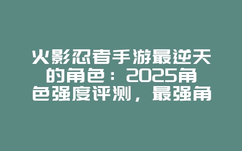 火影忍者手游最逆天的角色:2025角色强度评测,最强角色推荐!_游戏资讯_36397绿色下载网 火影忍者手游最逆天的角色:2025角色强度评测,最强角色推荐!_游戏资讯_36397绿色下载网