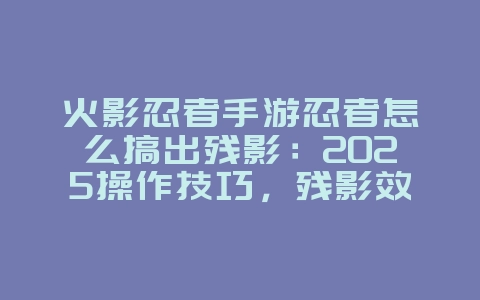 火影忍者手游忍者怎么搞出残影:2025操作技巧,残影效果展示!_游戏攻略_36397绿色下载网 火影忍者手游忍者怎么搞出残影:2025操作技巧,残影效果展示!_游戏攻略_36397绿色下载网