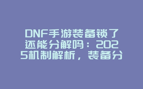 DNF手游装备锁了还能分解吗：2025机制解析，装备分解攻略！_游戏资讯_36397绿色下载网