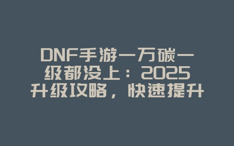 DNF手游一万碳一级都没上：2025升级攻略，快速提升等级！_游戏攻略_36397绿色下载网