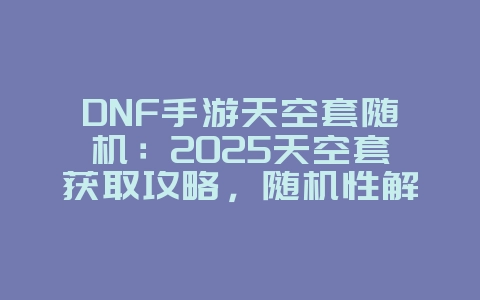 DNF手游天空套随机：2025天空套获取攻略，随机性解析！_游戏攻略_36397绿色下载网
