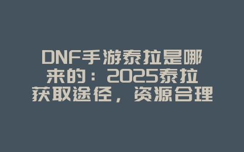 DNF手游泰拉是哪来的：2025泰拉获取途径，资源合理利用！_游戏攻略_36397绿色下载网