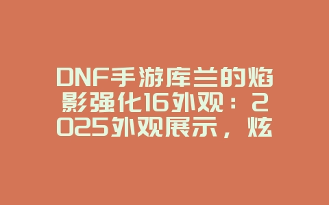 DNF手游库兰的焰影强化16外观:2025外观展示,炫酷特效抢先看!_游戏资讯_36397绿色下载网 DNF手游库兰的焰影强化16外观:2025外观展示,炫酷特效抢先看!_游戏资讯_36397绿色下载网