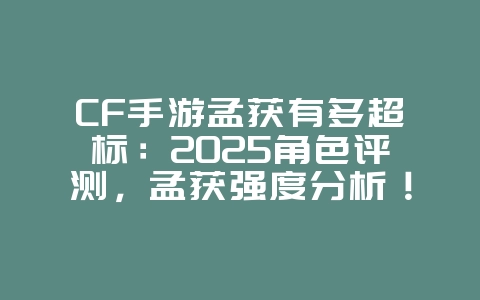 CF手游孟获有多超标：2025角色评测，孟获强度分析！_游戏资讯_36397绿色下载网