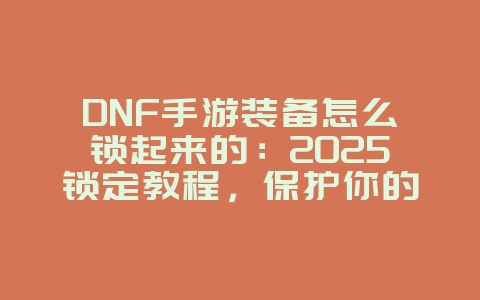 DNF手游装备怎么锁起来的:2025锁定教程,保护你的稀有装备!_游戏攻略_36397绿色下载网 DNF手游装备怎么锁起来的:2025锁定教程,保护你的稀有装备!_游戏攻略_36397绿色下载网