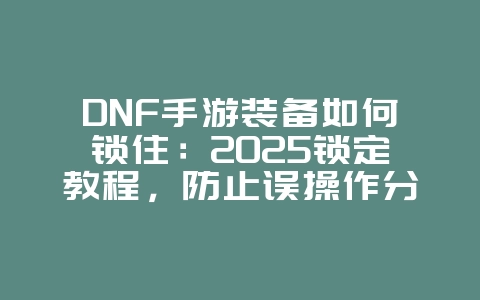 DNF手游装备如何锁住：2025锁定教程，防止误操作分解！_游戏攻略_36397绿色下载网