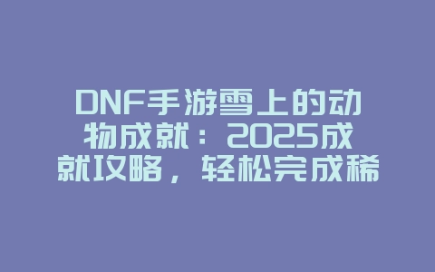 DNF手游雪上的动物成就：2025成就攻略，轻松完成稀有成就！_游戏攻略_36397绿色下载网