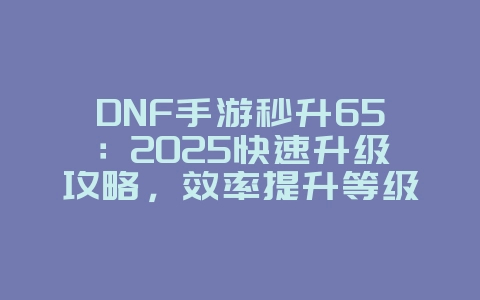 DNF手游秒升65：2025快速升级攻略，效率提升等级！_游戏攻略_36397绿色下载网