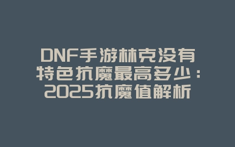 DNF手游林克没有特色抗魔最高多少：2025抗魔值解析，林克抗魔上限！_游戏资讯_36397绿色下载网