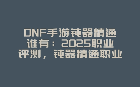 DNF手游钝器精通谁有：2025职业评测，钝器精通职业推荐！_游戏攻略_36397绿色下载网