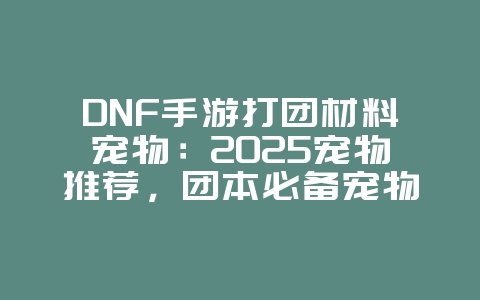 DNF手游打团材料宠物:2025宠物推荐,团本必备宠物选择!_游戏攻略_36397绿色下载网 DNF手游打团材料宠物:2025宠物推荐,团本必备宠物选择!_游戏攻略_36397绿色下载网