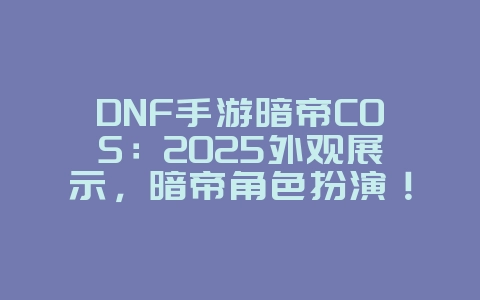 DNF手游暗帝COS：2025外观展示，暗帝角色扮演！_游戏资讯_36397绿色下载网