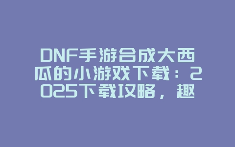 DNF手游合成大西瓜的小游戏下载：2025下载攻略，趣味休闲小游戏！_新游动态_36397绿色下载网